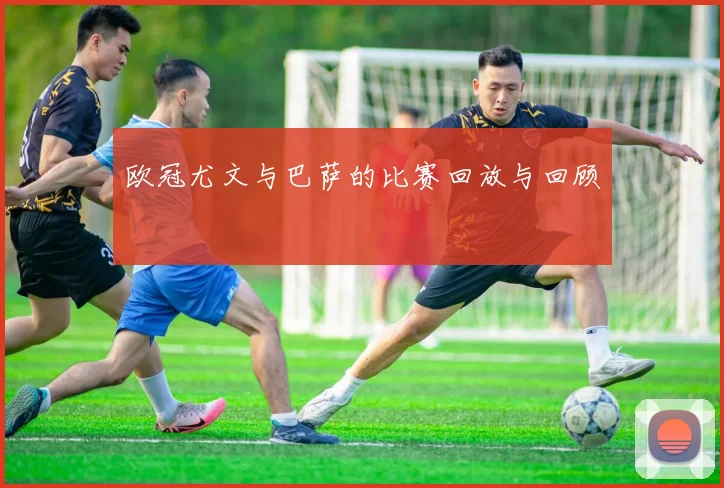 欧冠尤文与巴萨的比赛回放与回顾