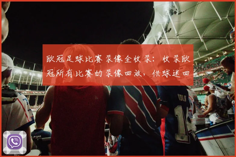 欧冠足球比赛录像全收录：收录欧冠所有比赛的录像回放，供球迷回顾