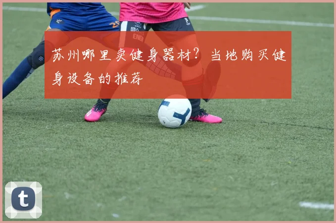 苏州哪里卖健身器材？当地购买健身设备的推荐