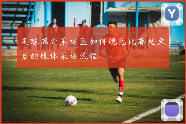 足球混合采访区如何规范比赛结束后的媒体采访流程