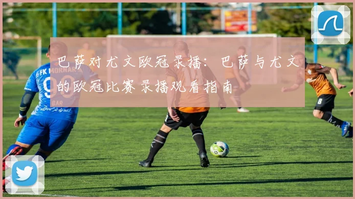 巴萨对尤文欧冠录播：巴萨与尤文的欧冠比赛录播观看指南